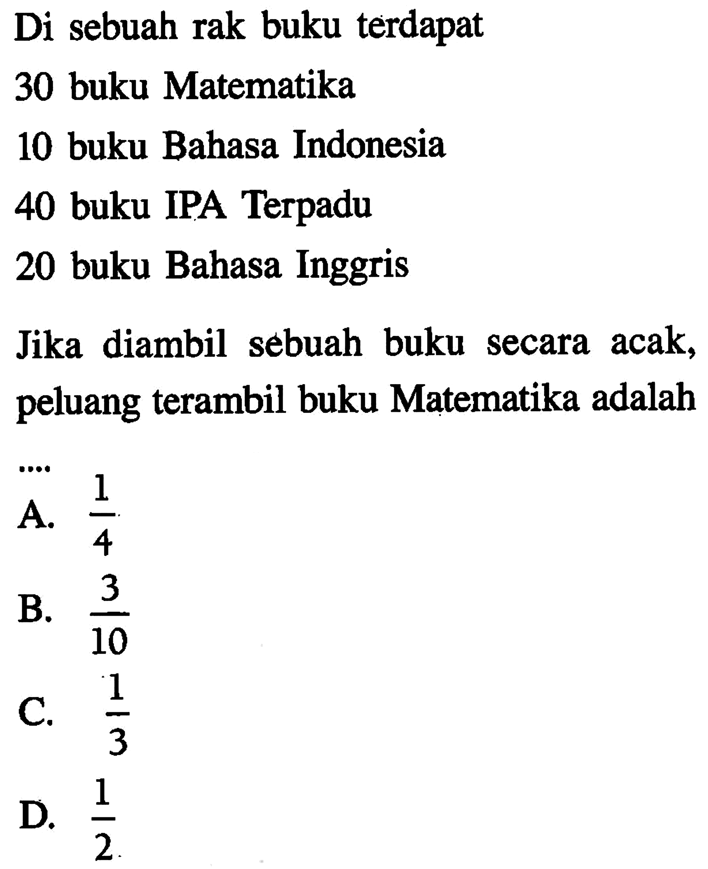 Di sebuah rak buku terdapat30 buku Matematika10 buku Bahasa Indonesia40 buku IPA Terpadu20 buku Bahasa InggrisJika diambil sebuah buku secara acak, peluang terambil buku Matematika adalah