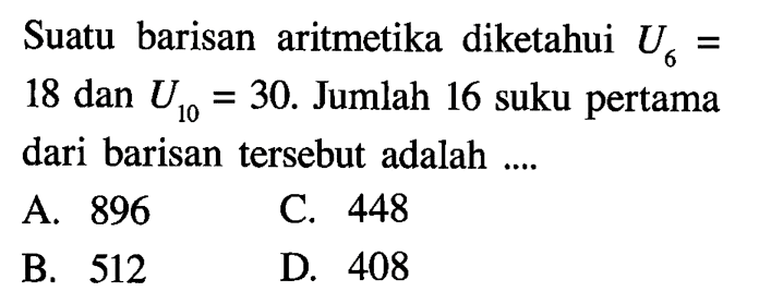 Suatu barisan aritmetika diketahui U_6 = 18 dan U_10 = 30. Jumlah 16 suku pertama dari basidan tersebut adalah.... A. 896 B. 512 C. 448 D. 408