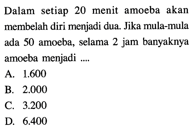 Dalam setiap 20 menit amoeba akan membelah diri menjadi dua. Jika mula-mula ada 50 amoeba, selama 2 jam banyaknya amoeba menjadi... A. 1.600 B. 2.000 C. 3.200 D. 6.400