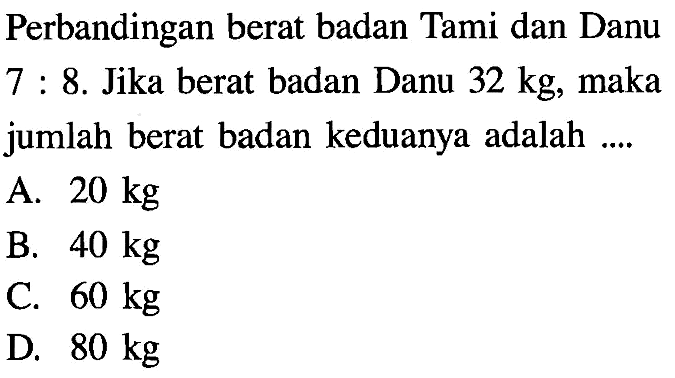 Perbandingan berat badan Tami dan Danu 7:8. Jika berat badan Danu 32 kg , maka jumlah berat badan keduanya adalah ....