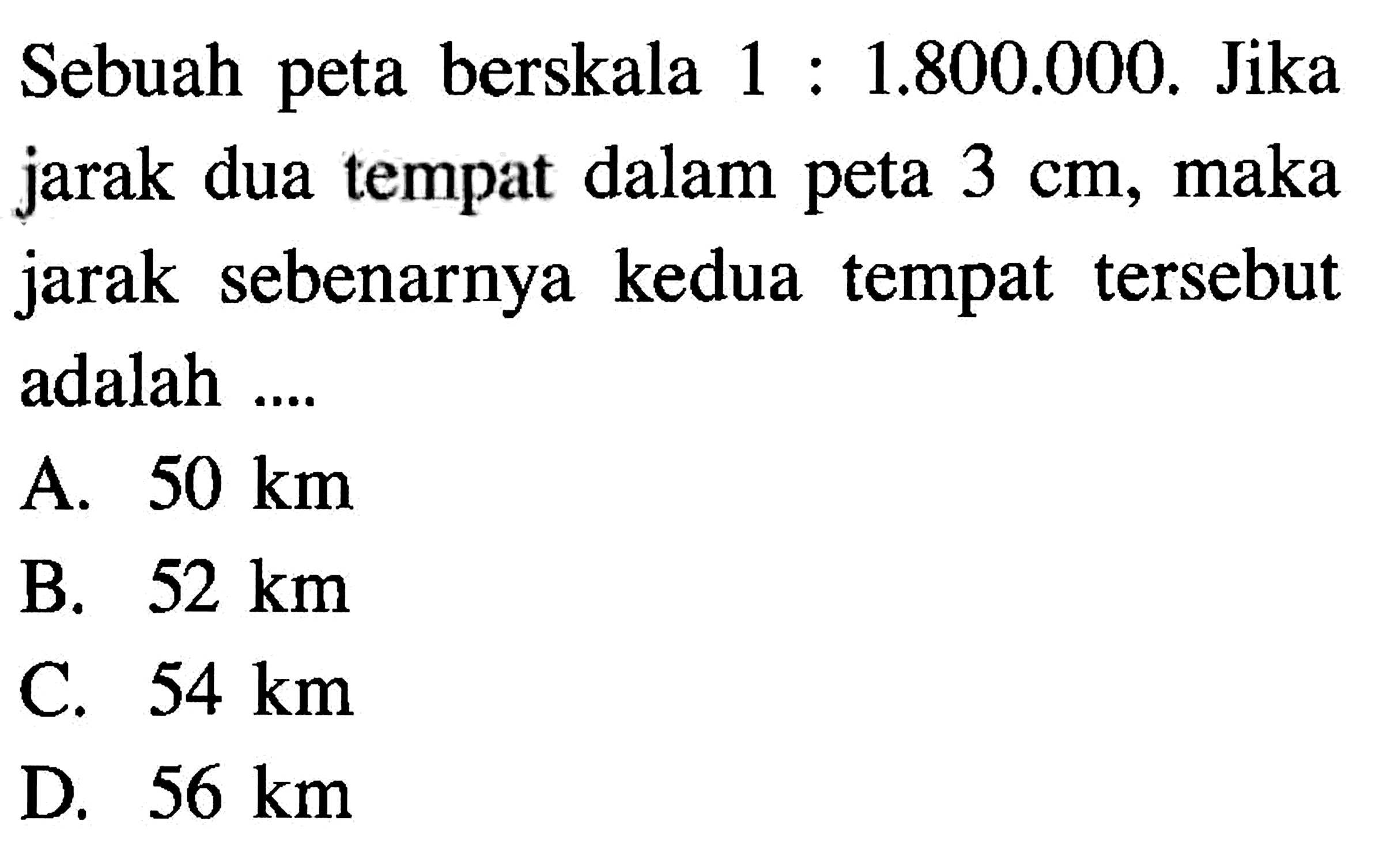 Sebuah peta berskala 1: 1.800.000. Jika jarak dua tempat dalam peta 3 cm, maka jarak sebenarnya kedua tempat tersebut adalah ....