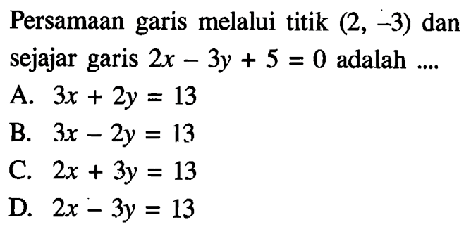 Persamaan garis melalui titik (2, -3) dan sejajar garis 2x - 3y + 5 = 0 adalah.... A. 3x + 2y = 13 B. 3x - 2y = 13 C. 2x + 3y = 13 D. 2x - 3y = 13