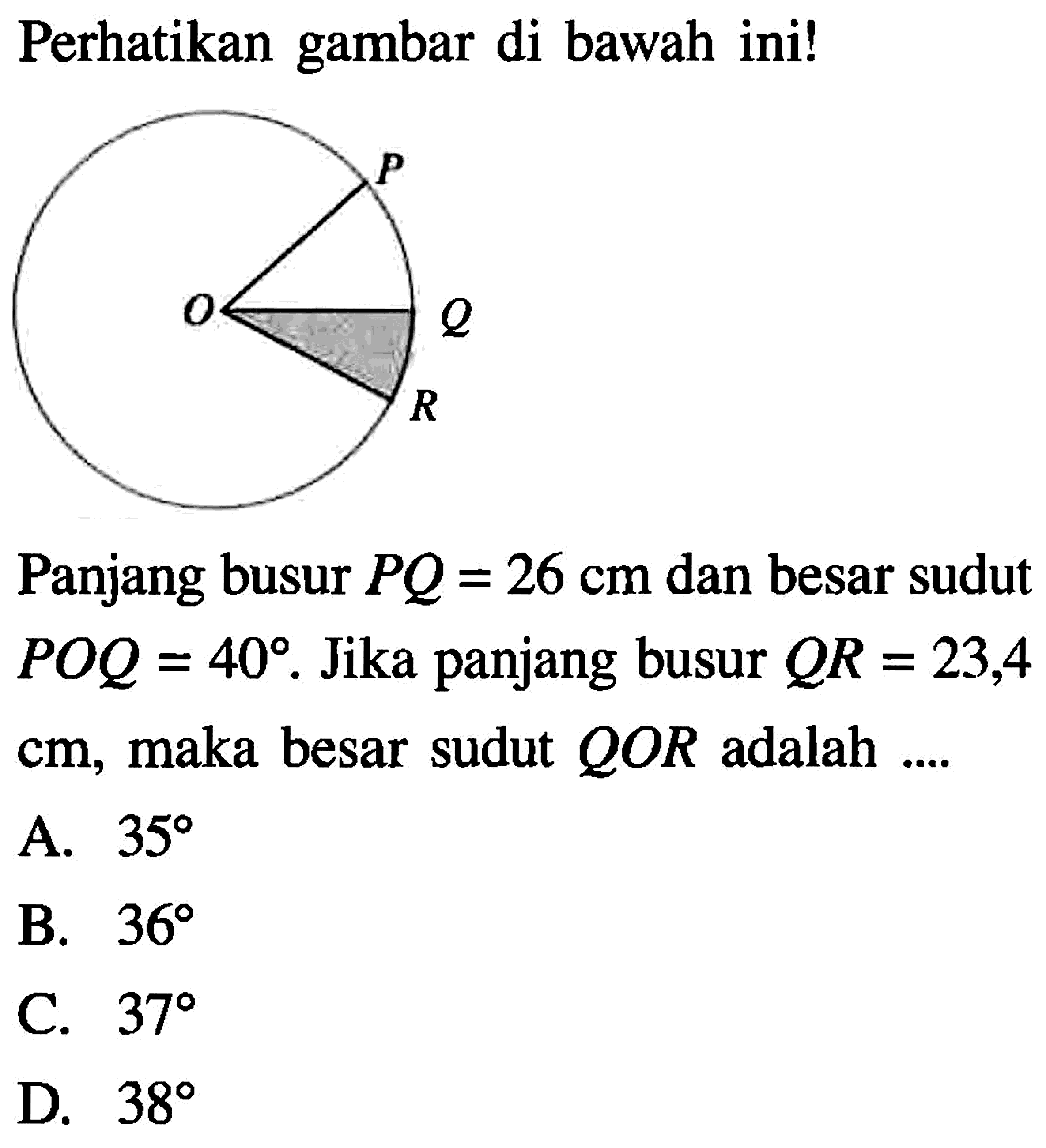 Perhatikan gambar di bawah ini! P O Q R Panjang busur PQ=26 cm dan besar sudut POQ=40. Jika panjang busur QR=23,4 cm, maka besar sudut QOR adalah ....