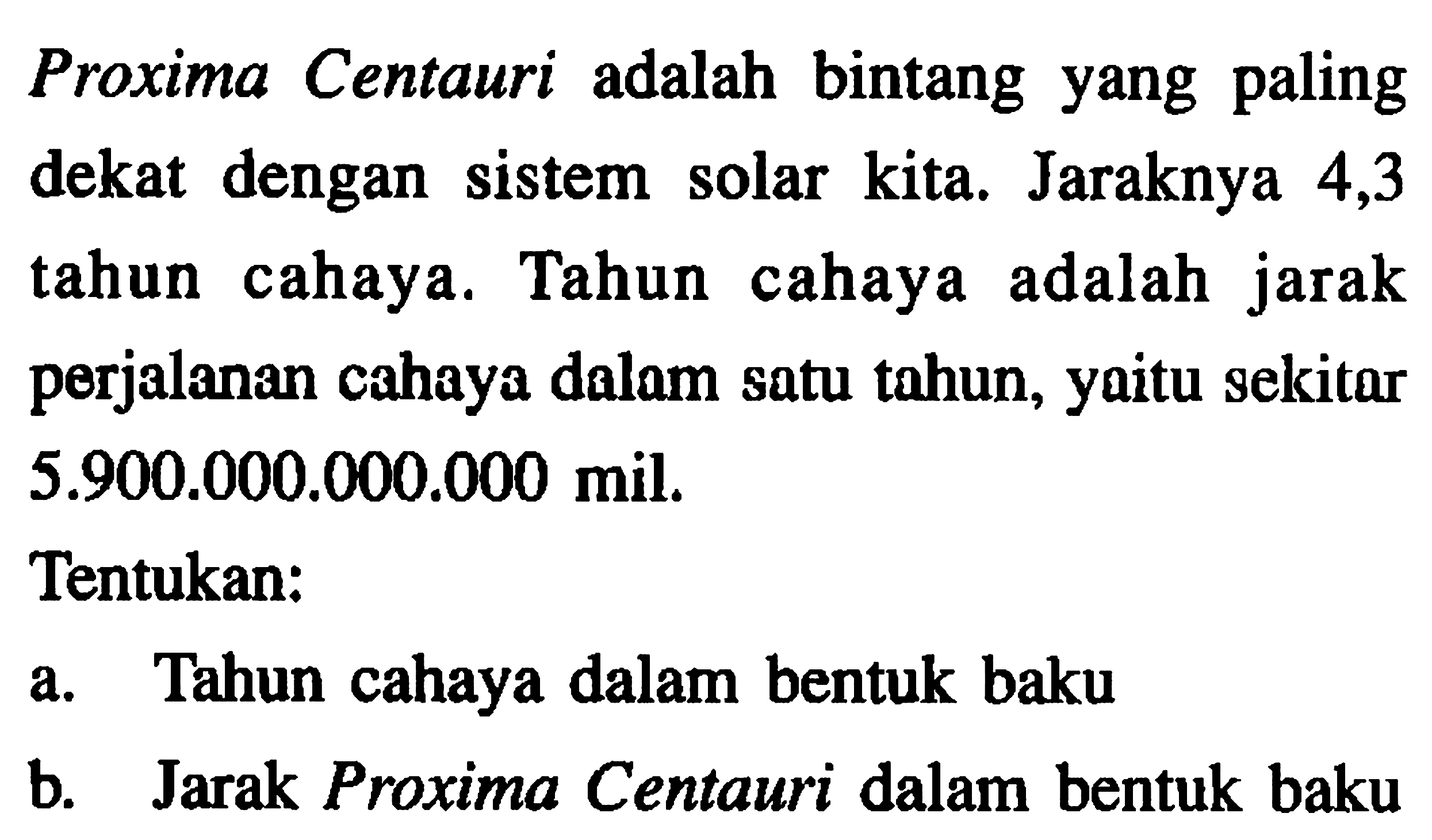 Proxima Centauri adalah bintang yang paling dekat dengan sistem solar kita. Jaraknya 4,3 tahun cahaya. Tahun cahaya adalah jarak perjalanan cahaya dalam satu tahun, yaitu sekitar 5.900.000.000.000 mil. Tentukan: a. Tahun cahaya dalam bentuk baku b. Jarak Proxima Centauri dalam bentuk baku