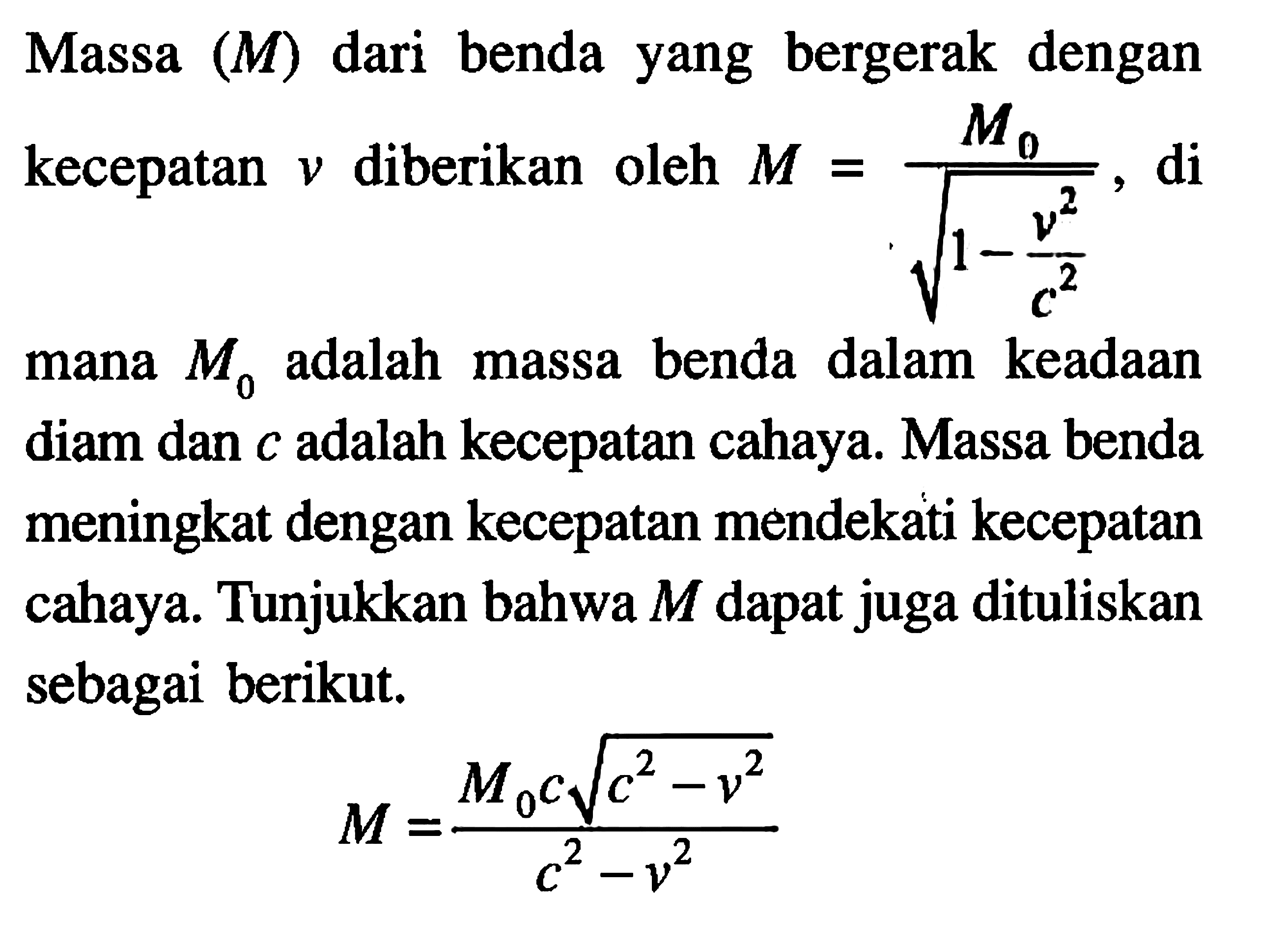 Massa (M) benda yang bergerak dengan dari Mo kecepatan v diberikan oleh M = Mo/akar(1-(v^2/c^2), di mana Mo adalah massa benda dalam keadaan diam dan c adalah kecepatan cahaya. Massa benda meningkat dengan kecepatan mendekati kecepatan cahaya. Tunjukkan bahwa M dapat juga dituliskan sebagai berikut. M = (Moc akar(c^2-v^2))/(c^2-v^2)