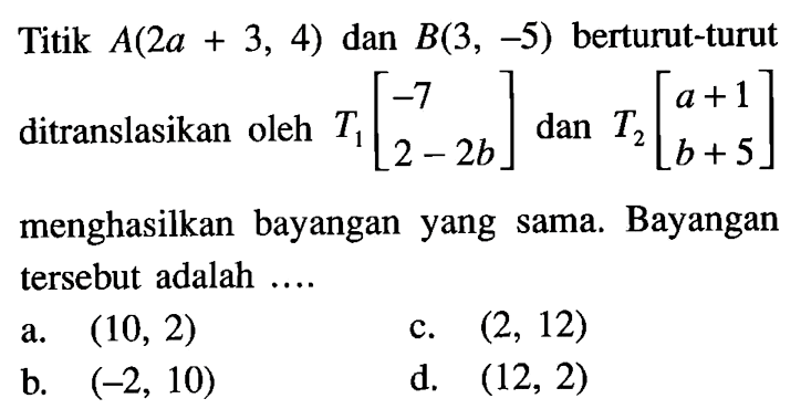 Titik  A(2 a+3,4)  dan  B(3,-5)  berturut-turut ditranslasikan oleh  T1[-7  2-2 b]  dan  T2[a+1  b+5]  menghasilkan bayangan yang sama. Bayangan tersebut adalah ....