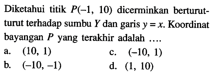 Diketahui titik  P(-1,10)  dicerminkan berturutturut terhadap sumbu  Y  dan garis  y=x. Koordinat bayangan P yang terakhir adalah ....