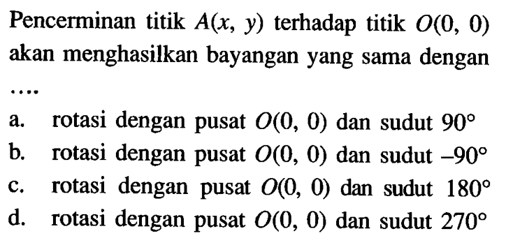 Pencerminan titik A(x,y) terhadap titik O(0,0) akan menghasilkan bayangan yang sama dengan a. rotasi dengan pusat O(0,0) dan sudut 90 b. rotasi dengan pusat O(0,0) dan sudut -90 c. rotasi dengan pusat O(0,0) dan sudut 180 d. rotasi dengan pusat O(0,0) dan sudut 270 