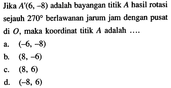 Jika A'(6,-8) adalah bayangan titik A hasil rotasi sejauh 270 berlawanan jarum jam dengan pusat di O, maka koordinat titik A adalah .... 