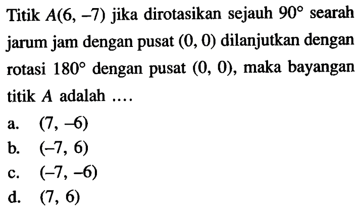 Titik A(6,-7) jika dirotasikan sejauh 90 searah jarum jam dengan pusat (0,0) dilanjutkan dengan rotasi 180 dengan pusat (0,0), maka bayangan titik A adalah ....