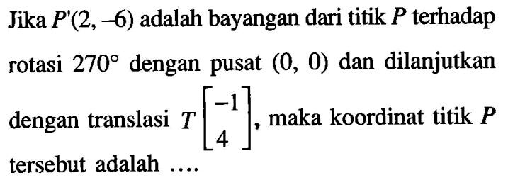 Jika  P'(2,-6)  adalah bayangan dari titik  P  terhadap rotasi  270  dengan pusat  (0,0)  dan dilanjutkan dengan translasi  T[-1  4] , maka koordinat titik  P  tersebut adalah ....