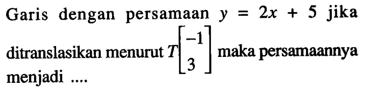 Garis dengan persamaan  y=2x+5  jika ditranslasikan menurut  T[-1  3]  maka persamaannya menjadi ....