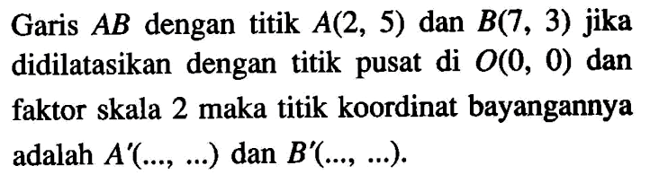 Garis  A B  dengan titik  A(2,5)  dan  B(7,3)  jika didilatasikan dengan titik pusat di  O(0,0)  dan faktor skala 2 maka titik koordinat bayangannya adalah  A'(..., ...)  dan  B'(..., ...) 