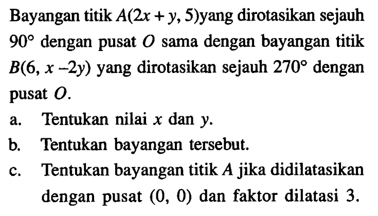 Bayangan titik  A(2x+y, 5)  yang dirotasikan sejauh  90  dengan pusat  O  sama dengan bayangan titik  B(6, x-2y)  yang dirotasikan sejauh  270  dengan pusat  O. a. Tentukan nilai  x  dan  y.b. Tentukan bayangan tersebut.c. Tentukan bayangan titik  A  jika didilatasikan dengan pusat  (0,0)  dan faktor dilatasi  3. 