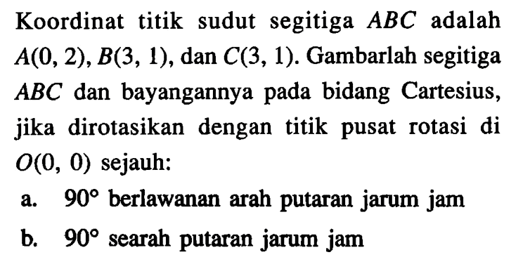 Koordinat titik sudut segitiga ABC adalah A(0,2), B(3,1), dan C(3,1). Gambarlah segitiga ABC dan bayangannya pada bidang Cartesius, jika dirotasikan dengan titik pusat rotasi di O(0,0) sejauh: a. 90 berlawanan arah putaran jarum jam b. 90 searah putaran jarum jam