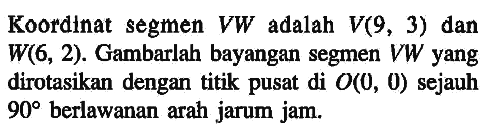 Koordinat segmen  VW  adalah  V(9,3)  dan  W(6,2) . Gambarlah bayangan segmen  VW  yang dirotasikan dengan titik pusat di  O(0,0)  sejauh  90  berlawanan arah jarum jam.