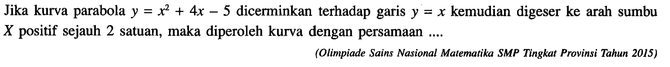 Jika kurva parabola y=x^2+4x-5 dicerminkan terhadap garis y=x kemudian digeser ke arah sumbu X positif sejauh 2 satuan, maka diperoleh kurva dengan persamaan .... (Olimpiade Sains Nasional Matematika SMP Tingkat Provinsi Tahun 2015)