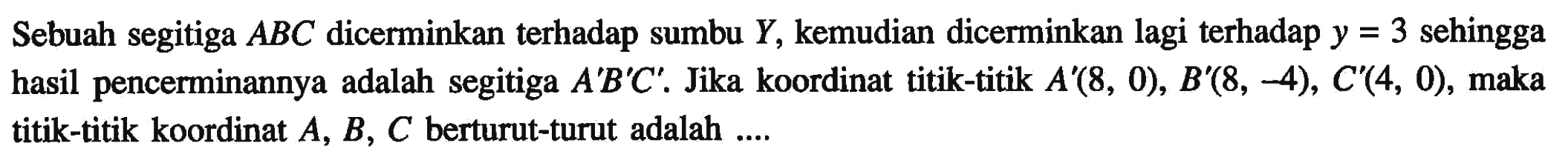 Sebuah segitiga ABC dicerminkan terhadap sumbu Y, kemudian dicerminkan lagi terhadap y=3 sehingga hasil pencerminannya adalah segitiga A'B'C'. Jika koordinat titik-titik A'(8,0), B'(8,-4), C'(4,0), maka titik-titik koordinat A, B, C berturut-turut adalah ....