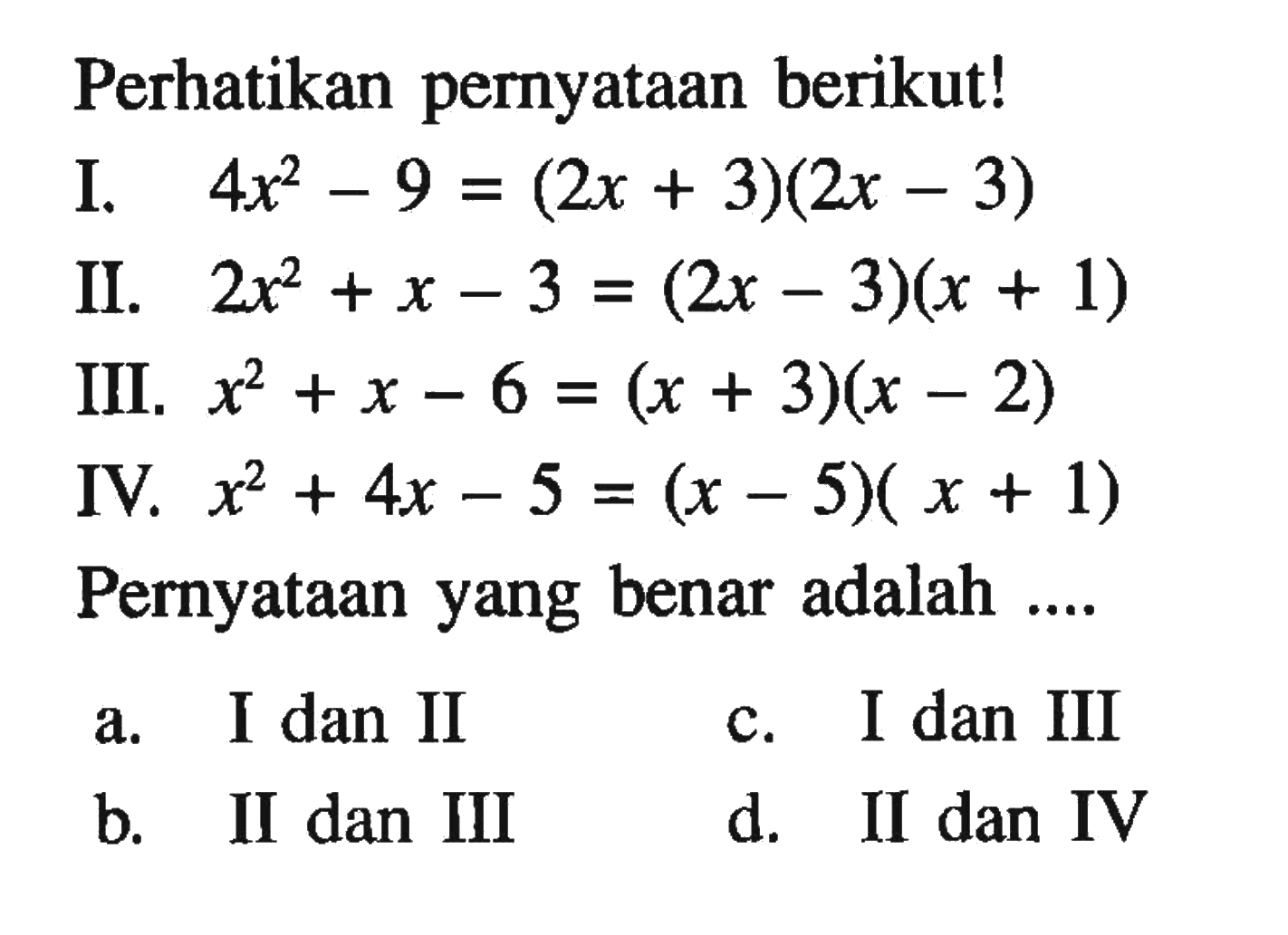 Perhatikan pernyataan berikut! I. 4x^2 - 9 = (2x + 3)(2x 3) II. 2x^2 + x - 3 = (2x - 3)(x + 1) III. x^2 + x - 6 = (x + 3)(x - 2) IV. x^2 + 4x - 5 = (x - 5)(x + 1) Pernyataan yang benar adalah... a. I dan II c. I dan III b. II dan III d. II dan IV