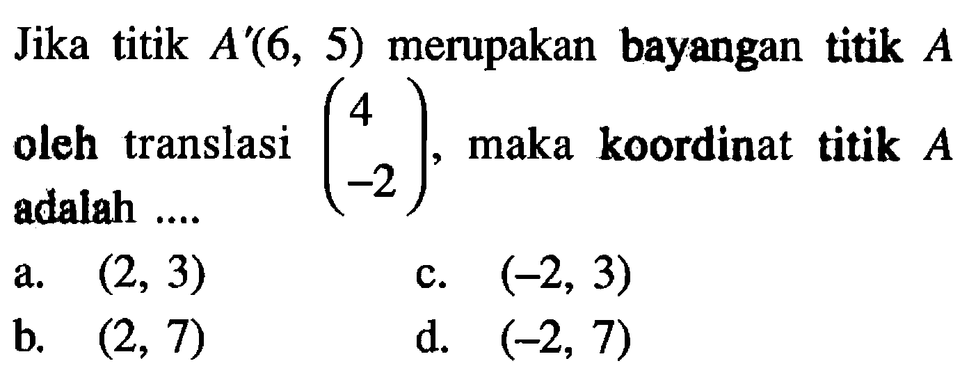 Jika titik  A'(6,5)  merupakan bayangan titik  A  oleh translasi  (4  -2) , maka koordinat titik  A a.  (2,3) c.  (-2,3) b.  (2,7) d.  (-2,7) 