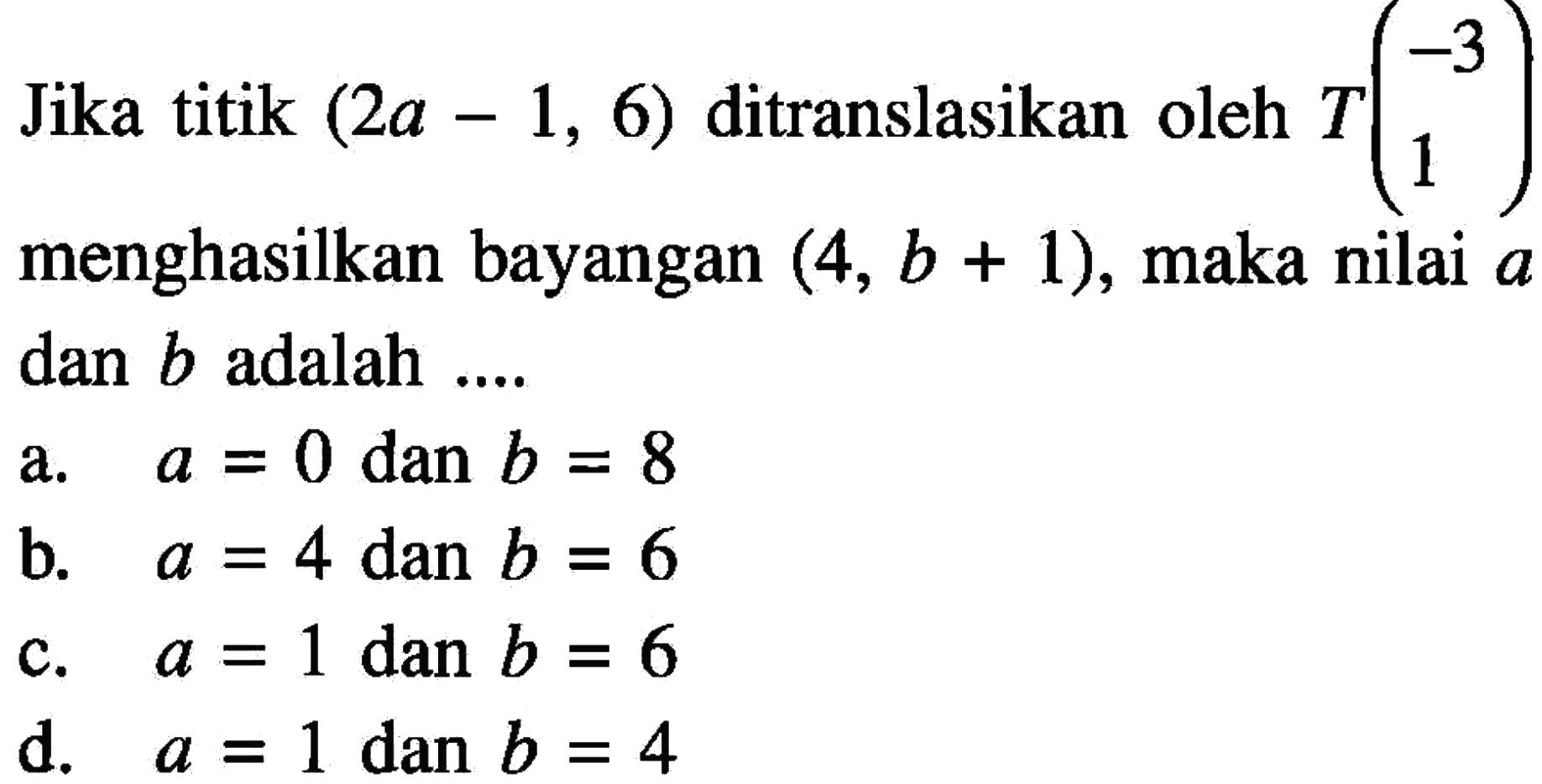 Jika titik (2a-1,6) ditranslasikan oleh T(-3 1) menghasilkan bayangan (4, b+1), maka nilai a dan b adalah ....
