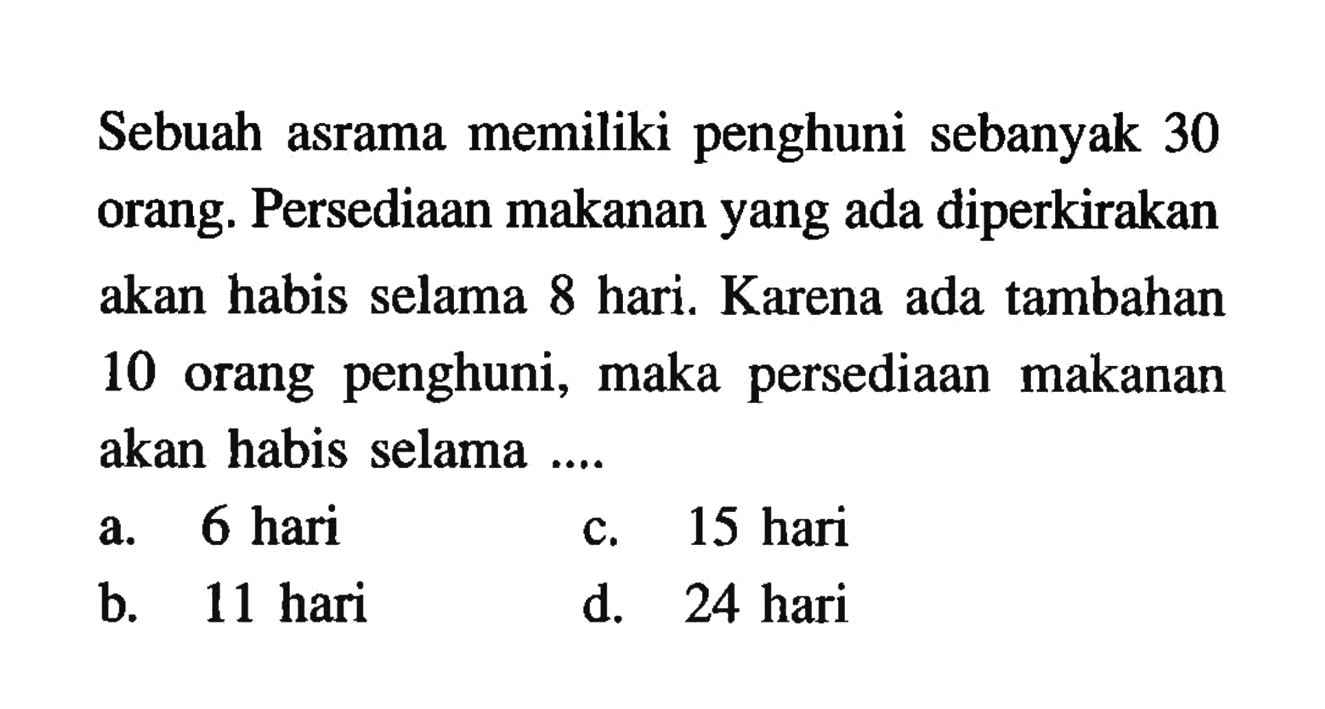 Sebuah asrama memiliki penghuni sebanyak 30 orang. Persediaan makanan yang ada diperkirakan akan habis selama 8 hari. Karena ada tambahan 10 orang penghuni, maka persediaan makanan akan habis selama 
 a. 6 hari 
 b. 11 hari 
 c. 15 hari
 d. 24 hari