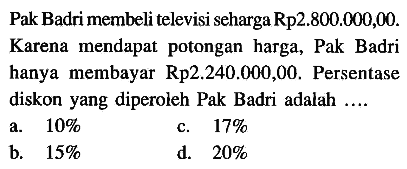 Pak Badri membeli televisi seharga Rp2.800.000,00. Karena mendapat potongan harga, Pak Badri hanya membayar  Rp2.240.000,00. Persentase diskon yang diperoleh Pak Badri adalah ....