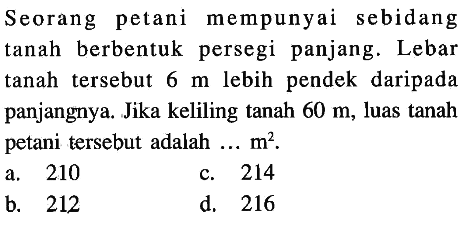 Seorang petani mempunyai tanah berbentuk persegi panjang. Lebar tanah tersebut 6 m lebih pendek daripada panjangnya. Jika keliling tanah 60 m, luas tanah petani tersebut adalah .... m^2. a. 210 b. 212 c. 214 d. 216