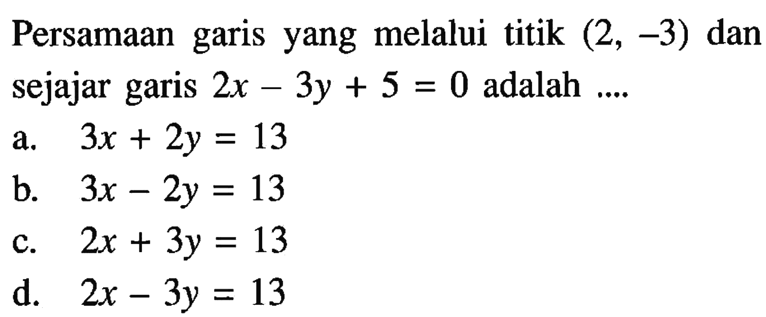 Persamaan yang melalui titik (2, -3) dan garis sejajar garis 2x 3y + 5 = 0 adalah.... a. 3x + 2y =13 b. 3x - 2y = 13 c. 2x + 3y = 13 d. 2x - 3y = 13