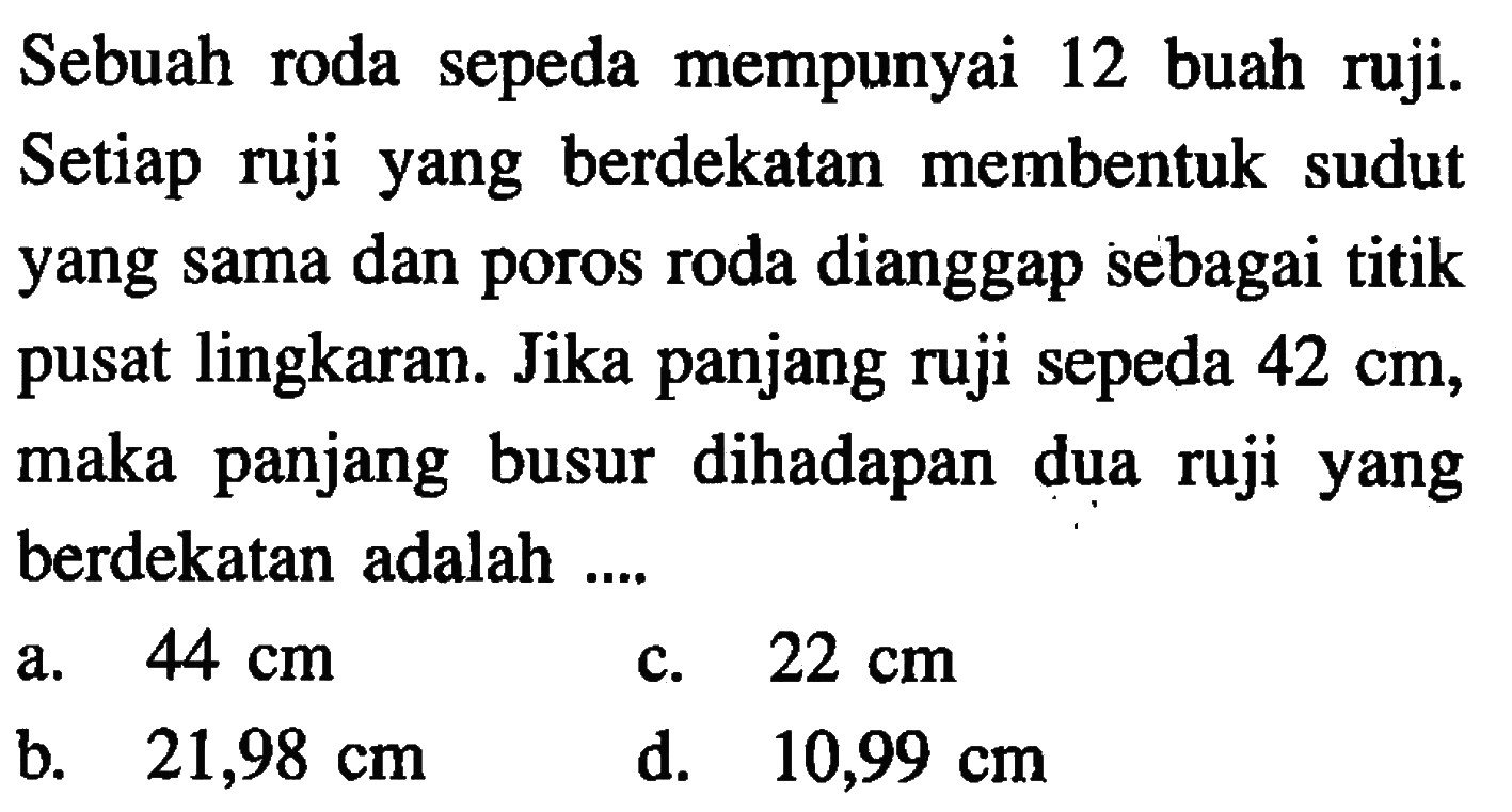 Sebuah roda sepeda mempunyai 12 buah ruji. Setiap ruji yang berdekatan membentuk sudut yang sama dan poros roda dianggap sebagai titik pusat lingkaran. Jika panjang ruji sepeda 42 cm, maka panjang busur dihadapan dua ruji yang berdekatan adalah....