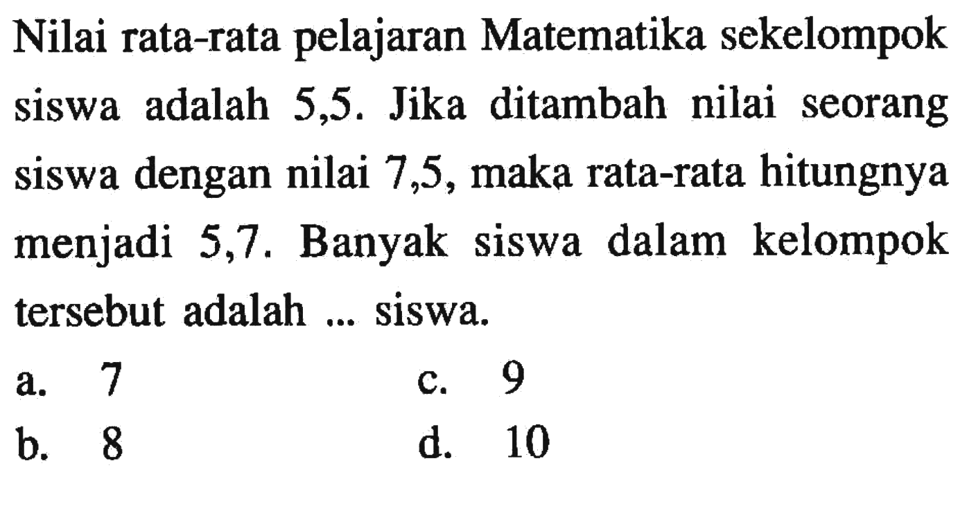 Nilai rata-rata pelajaran Matematika sekelompok siswa adalah 5,5. Jika ditambah nilai seorang siswa dengan nilai 7,5, maka rata-rata hitungnya menjadi 5,7. Banyak siswa dalam kelompok tersebut adalah ... siswa.