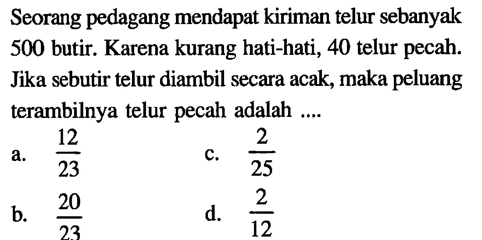 Seorang pedagang mendapat kiriman telur sebanyak 500 butir. Karena kurang hati-hati, 40 telur pecah. Jika sebutir telur diambil secara acak, maka peluang terambilnya telur pecah adalah ....