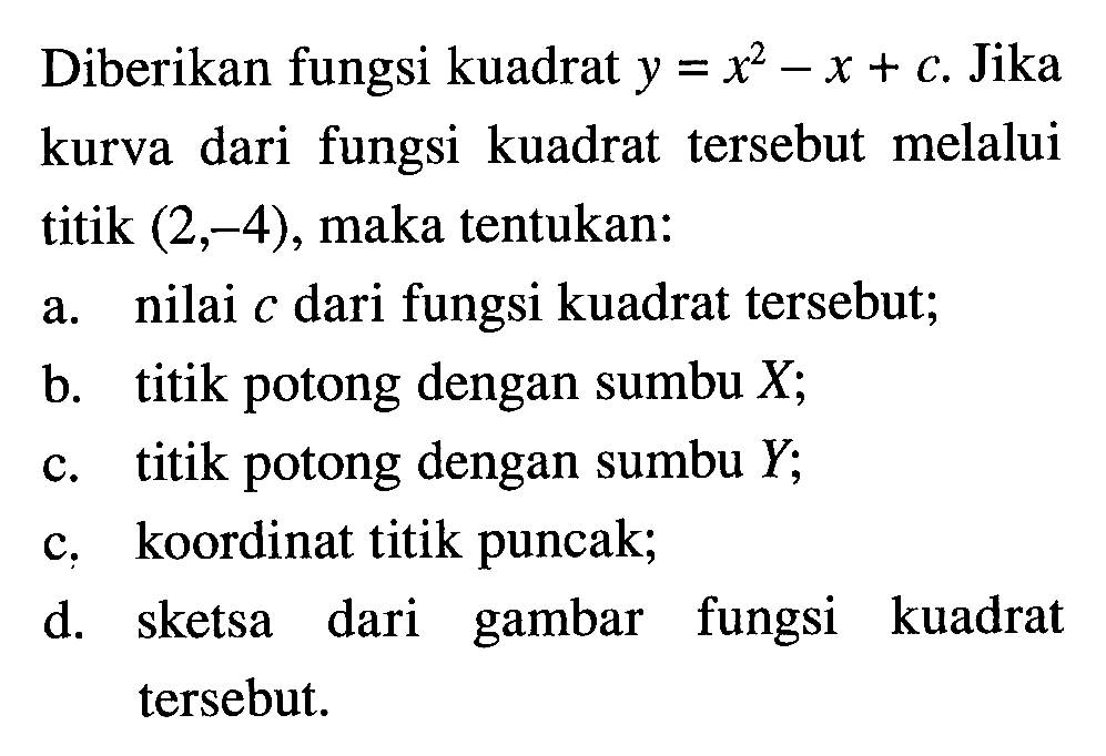 Diberikan fungsi kuadrat y = x^2 - x + c. Jika kurva dari fungsi kuadrat tersebut melalui titik (2,-4), maka tentukan: a. nilai c dari fungsi kuadrat tersebut; b. titik potong dengan sumbu X; c. titik potong dengan sumbu Y; c. koordinat titik puncak; d. sketsa dari gambar fungsi kuadrat tersebut.