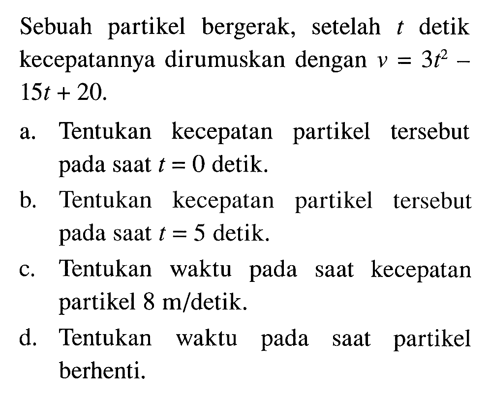 Sebuah partikel bergerak, setelah t detik kecepatannya dirumuskan dengan v=3t^2-15 t+20.a. Tentukan kecepatan partikel tersebut pada saat  t=0  detik.b. Tentukan kecepatan partikel tersebut pada saat  t=5  detik.c. Tentukan waktu pada saat kecepatan partikel  8 m/ detik.d. Tentukan waktu pada saat partikel berhenti.