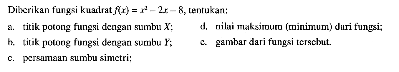 Diberikan fungsi kuadrat flx) = x^2 - 2x - 8, tentukan: A. titik potong fungsi dengan sumbu X; D. nilai maksimum (minimum) dari fungsi; b. titik potong fungsi dengan sumbu Y; e. gambar dari fungsi tersebut: c. persamaan sumbu simetri;