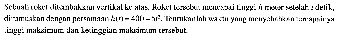 Sebuah roket ditembakkan vertikal ke atas. Roket tersebut mencapai tinggi h meter setelah t detik, dirumuskan dengan persamaan h(t) = 400 - 5t^2. Tentukanlah waktu yang menyebabkan tercapainya tinggi maksimum dan ketinggian maksimum tersebut.