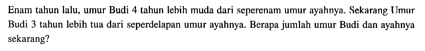 Enam tahun lalu, umur Budi 4 tahun Iebih muda dari seperenam umur ayahnya. Sekarang Umur Budi 3 tahun lebih tua dari seperdelapan umur ayahnya. Berapa jumlah umur Budi dan ayahnya sekarang?