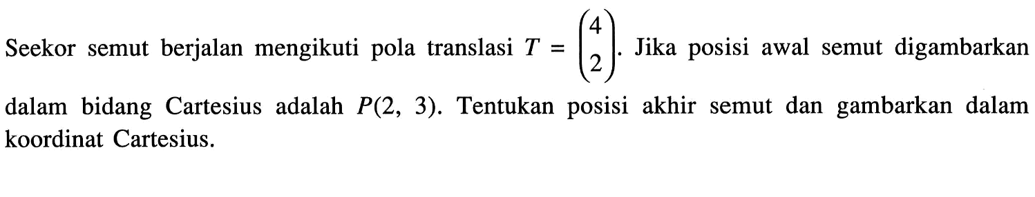 Seekor semut berjalan mengikuti pola translasi T=(4 2). Jika posisi awal semut digambarkan dalam bidang Cartesius adalah P(2,3). Tentukan posisi akhir semut dan gambarkan dalam koordinat Cartesius. 