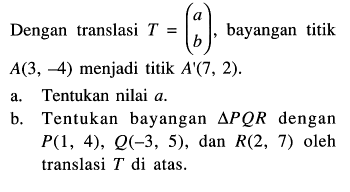 Dengan translasi T=(a b), bayangan titik A(3,-4) menjadi titik A'(7,2). a. Tentukan nilai a. b. Tentukan bayangan segitiga PQR dengan P(1,4), Q(-3,5), dan R(2,7) oleh translasi T di atas.