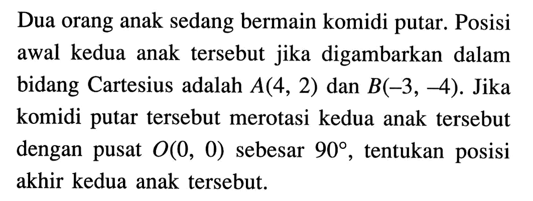 Dua orang anak sedang bermain komidi putar. Posisi awal kedua anak tersebut jika digambarkan dalam bidang Cartesius adalah A(4,2) dan B(-3,-4). Jika komidi putar tersebut merotasi kedua anak tersebut dengan pusat O(0,0) sebesar 90, tentukan posisi akhir kedua anak tersebut.