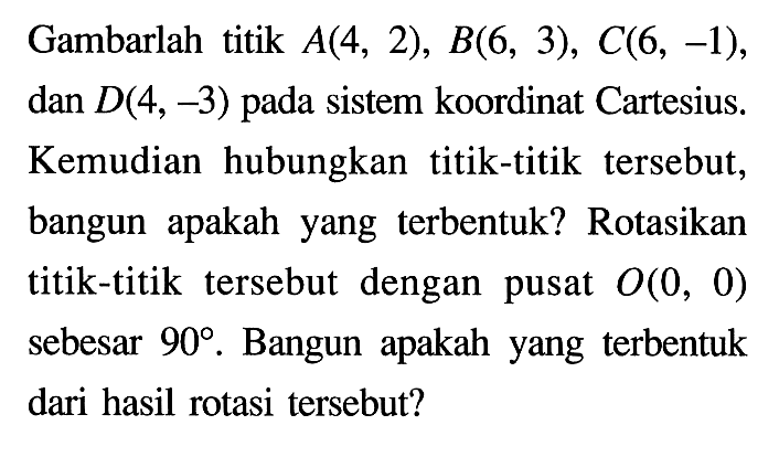 Gambarlah titik A(4,2), B(6,3), C(6,-1), dan D(4,-3) pada sistem koordinat Cartesius. Kemudian hubungkan titik-titik tersebut, bangun apakah yang terbentuk? Rotasikan titik-titik tersebut dengan pusat O(0,0) sebesar 90. Bangun apakah yang terbentuk dari hasil rotasi tersebut?