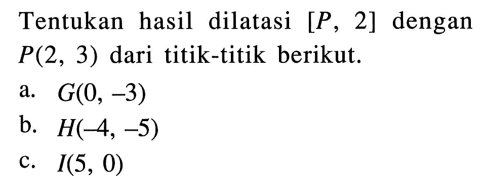 Tentukan hasil dilatasi [P, 2] dengan P(2,3) dari titik-titik berikut. a.  G(0,-3) b.  H(-4,-5) c.  I(5,0) 