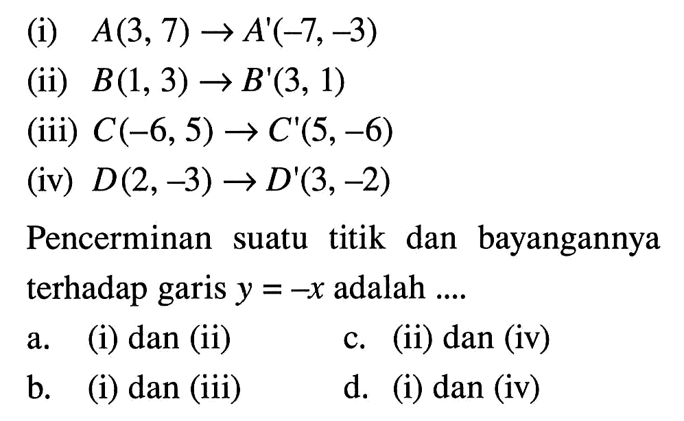 (i)  A(3,7) -> A'(-7,-3) (ii) B(1,3) -> B'(3,1) (iii) C(-6,5) -> C'(5,-6) (iv) D(2,-3) -> D'(3,-2) Pencerminan suatu titik dan bayangannya terhadap garis y=-x adalah....a. (i) dan (ii)b. (i) dan (iii)c. (ii) dan (iv)d. (i) dan (iv)