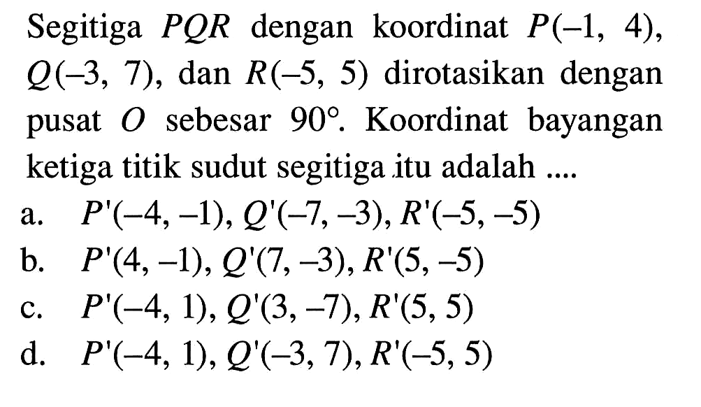 Segitiga PQR dengan koordinat P(-1,4), Q(-3,7), dan R(-5,5) dirotasikan dengan pusat O sebesar 90. Koordinat bayangan ketiga titik sudut segitiga itu adalah .... 
