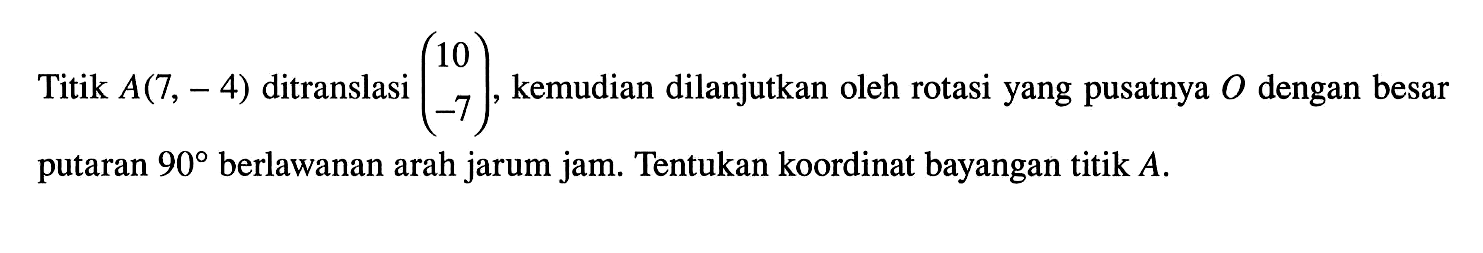 Titik A(7,-4) ditranslasi (10 -7), kemudian dilanjutkan oleh rotasi yang pusatnya O dengan besar putaran 90 berlawanan arah jarum jam. Tentukan koordinat bayangan titik A.