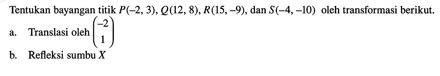 Tentukan bayangan titik  P(-2,3), Q(12,8), R(15,-9) , dan  S(-4,-10)  oleh transformasi berikut. a. Translasi oleh  (-2 1) b. Refleksi sumbu  X 