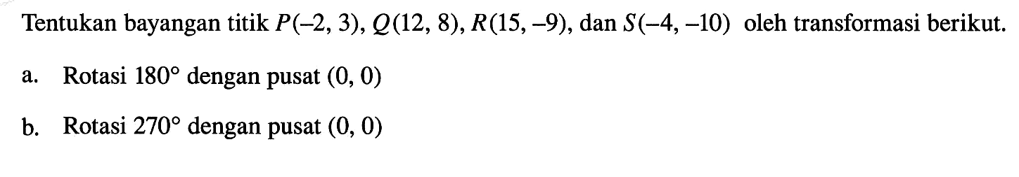 Tentukan bayangan titik  P(-2,3), Q(12,8), R(15,-9) , dan  S(-4,-10)  oleh transformasi berikut.a. Rotasi  180  dengan pusat  (0,0) b. Rotasi  270  dengan pusat  (0,0) 