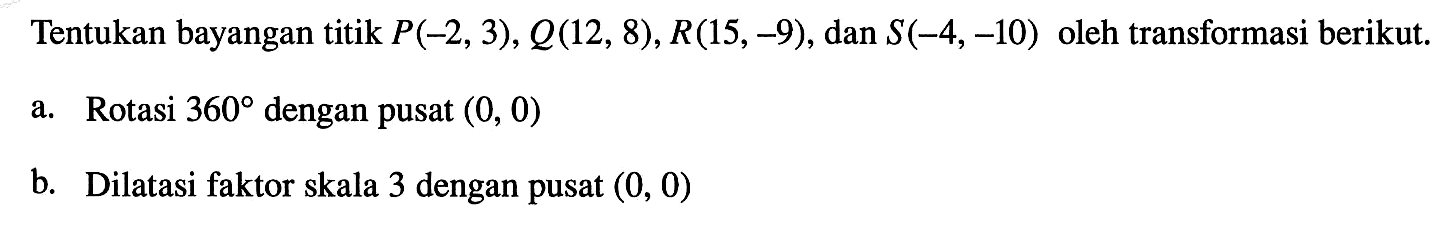 Tentukan bayangan titik  P(-2,3), Q(12,8), R(15,-9) , dan  S(-4,-10)  oleh transformasi berikut.a. Rotasi  360  dengan pusat  (0,0) b. Dilatasi faktor skala 3 dengan pusat  (0,0) 