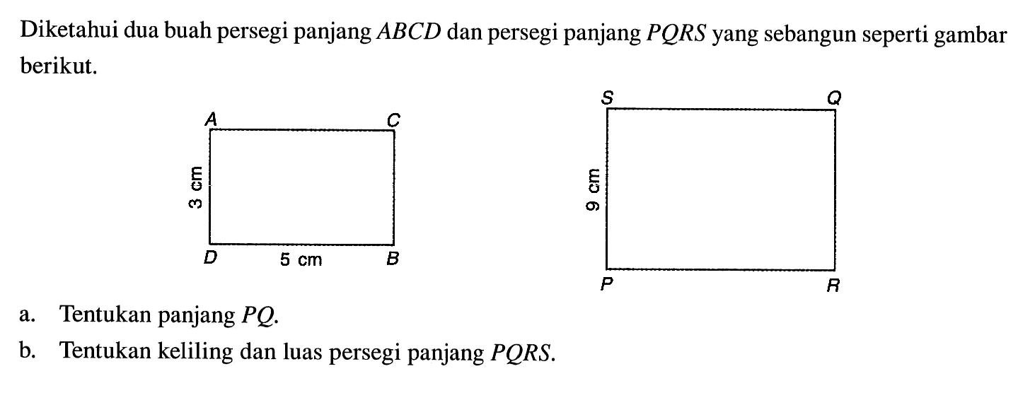 Diketahui dua buah persegi panjang ABCD dan persegi panjang PQRS yang sebangun seperti gambar berikut. ABCD 5 cm 3 cm PQRS 9 cm. a. Tentukan panjang PQ. b. Tentukan keliling dan luas persegi panjang PQRS.