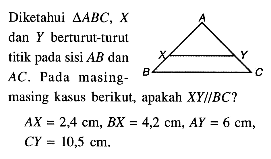 Diketahui segitiga A B C, X dan Y berturut-turut titik pada sisi AB dan AC. Pada masingmasing kasus berikut, apakah XY // BC? AX=2,4 cm, BX=4,2 cm, AY=6 cm, CY=10,5 cm.